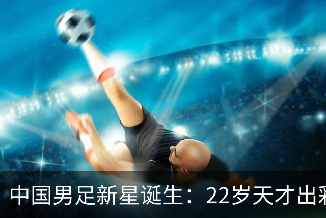 中国男足新星诞生：22岁天才出彩，打爆当红国脚，前途不可限量