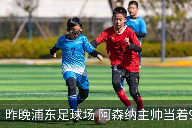 昨晚浦东足球场 阿森纳主帅当着9328个人的面说 中国足球未来是他