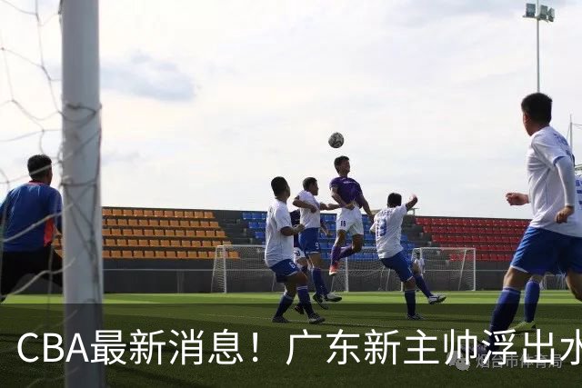 CBA最新消息！广东新主帅浮出水面，山西续约迪亚洛，广厦保留布朗续约权